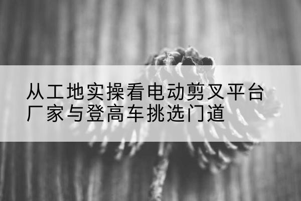 肃南电动剪叉升降平台厂家-从工地实操看电动剪叉平台厂家与登高车挑选门道