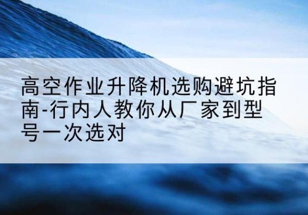 肃南升降平台厂家-高空作业升降机选购避坑指南-行内人教你从厂家到型号一次选对