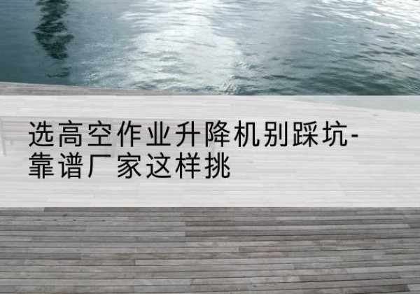 肃南剪叉式升降机厂家-选高空作业升降机别踩坑-靠谱厂家这样挑