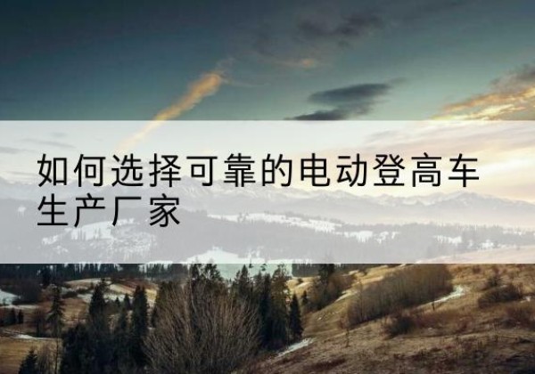 肃南电动登高车厂家-如何选择可靠的电动登高车生产厂家