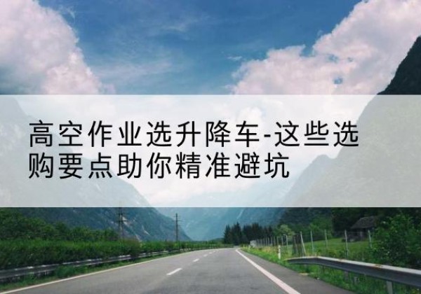 肃南升降车厂家-高空作业选升降车-这些选购要点助你*避坑