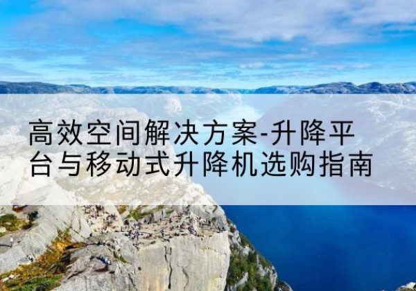 肃南升降平台厂家-*空间解决方案-升降平台与移动式升降机选购指南