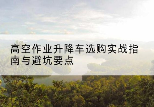 肃南升降车怎么选-高空作业升降车选购实战指南与避坑要点