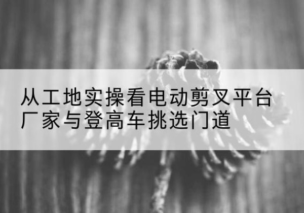 肃南电动剪叉升降平台厂家-从工地实操看电动剪叉平台厂家与登高车挑选门道
