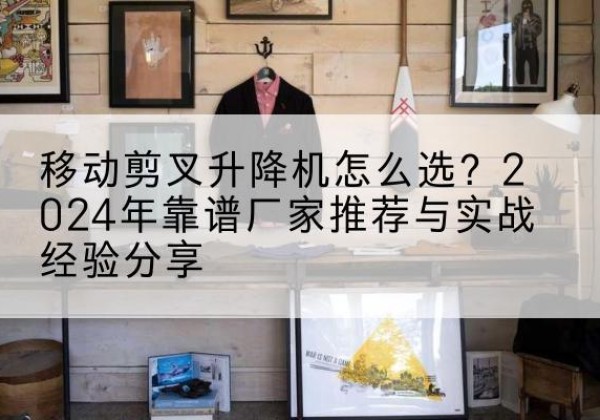 肃南升降平台厂家推荐-移动剪叉升降机怎么选？2024年靠谱厂家推荐与实战经验分享