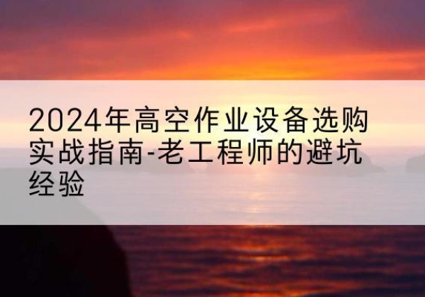 肃南高空作业升降机厂家推荐-2024年高空作业设备选购实战指南-老工程师的避坑经验